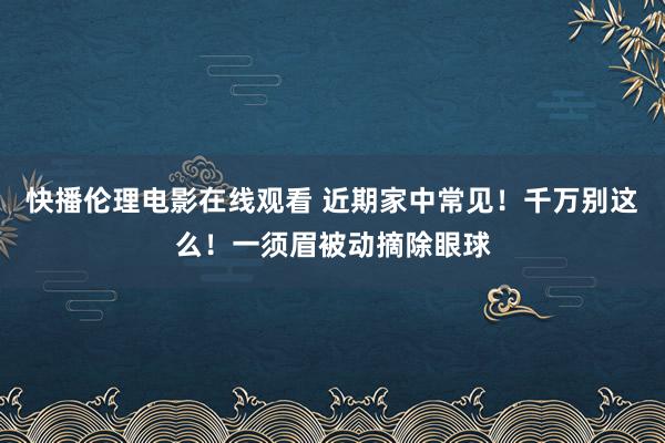 快播伦理电影在线观看 近期家中常见！千万别这么！一须眉被动摘除眼球