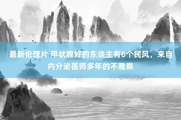 最新伦理片 甲状腺好的东谈主有6个民风，来自内分泌医师多年的不雅察