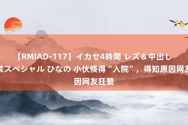 【RMIAD-117】イカセ4時間 レズ＆中出し 初解禁スペシャル ひなの 小伙倏得“入院”，得知原因网友狂赞