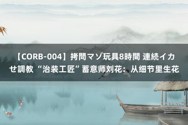 【CORB-004】拷問マゾ玩具8時間 連続イカせ調教 “治装工匠”蓄意师刘花：从细节里生花