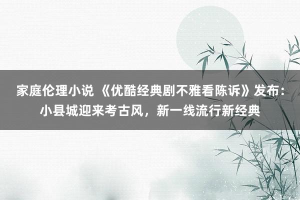 家庭伦理小说 《优酷经典剧不雅看陈诉》发布：小县城迎来考古风，新一线流行新经典