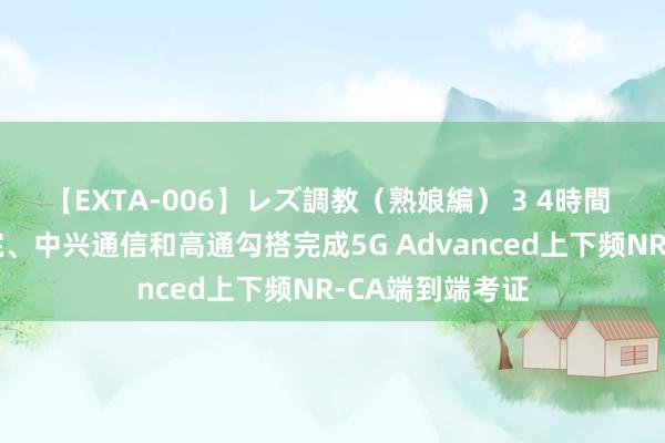 【EXTA-006】レズ調教（熟娘編） 3 4時間 中国转移推敲院、中兴通信和高通勾搭完成5G Advanced上下频NR-CA端到端考证