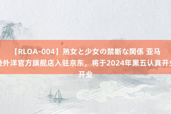 【RLOA-004】熟女と少女の禁断な関係 亚马逊外洋官方旗舰店入驻京东，将于2024年黑五认真开业