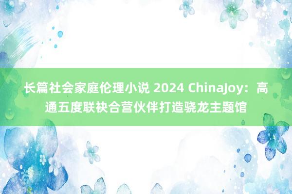 长篇社会家庭伦理小说 2024 ChinaJoy：高通五度联袂合营伙伴打造骁龙主题馆