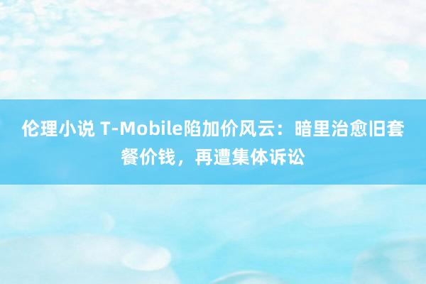 伦理小说 T-Mobile陷加价风云：暗里治愈旧套餐价钱，再遭集体诉讼