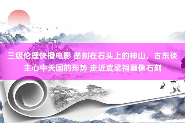 三级伦理快播电影 凿刻在石头上的神山，古东谈主心中天国的形势 走近武梁祠画像石刻