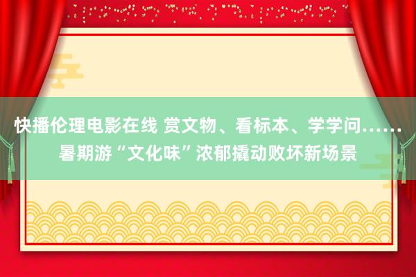 快播伦理电影在线 赏文物、看标本、学学问……暑期游“文化味”浓郁撬动败坏新场景