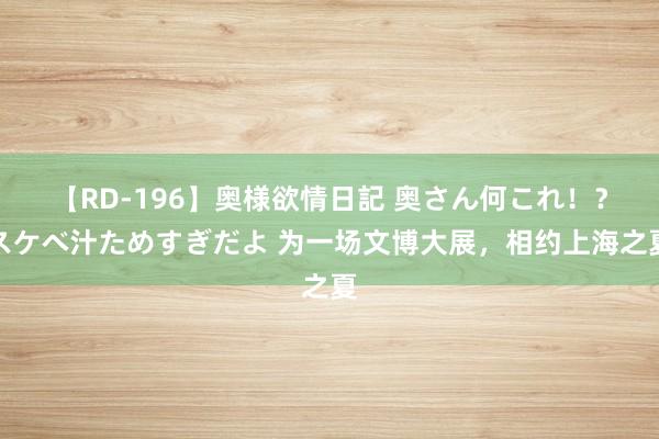 【RD-196】奥様欲情日記 奥さん何これ！？スケベ汁ためすぎだよ 为一场文博大展，相约上海之夏