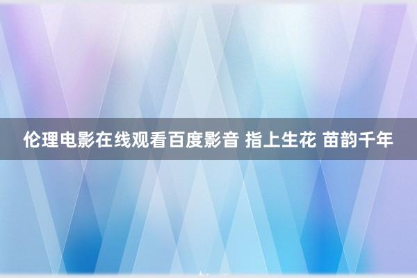 伦理电影在线观看百度影音 指上生花 苗韵千年