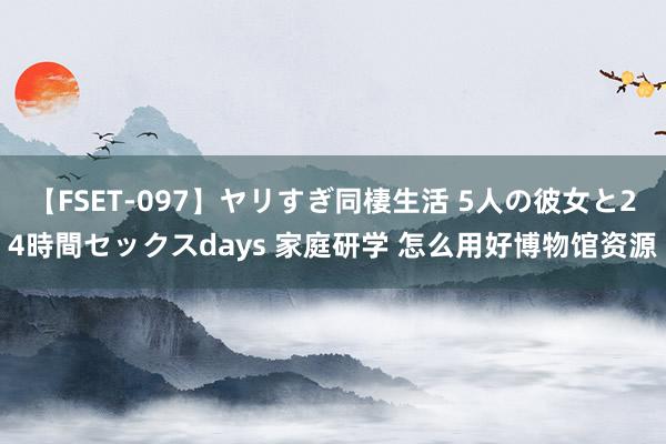 【FSET-097】ヤリすぎ同棲生活 5人の彼女と24時間セックスdays 家庭研学 怎么用好博物馆资源