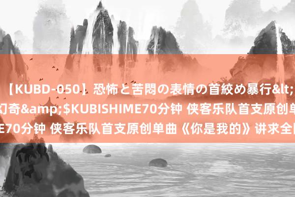 【KUBD-050】恐怖と苦悶の表情の首絞め暴行</a>2013-03-18幻奇&$KUBISHIME70分钟 侠客乐队首支原创单曲《你是我的》讲求全网首发