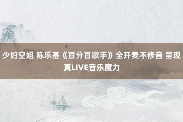 少妇空姐 陈乐基《百分百歌手》全开麦不修音 呈现真LIVE音乐魔力