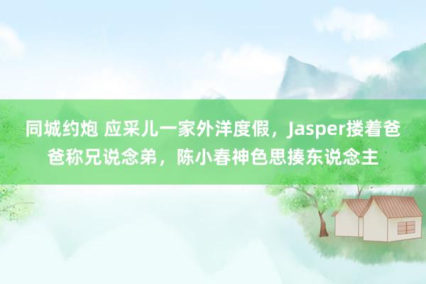 同城约炮 应采儿一家外洋度假，Jasper搂着爸爸称兄说念弟，陈小春神色思揍东说念主