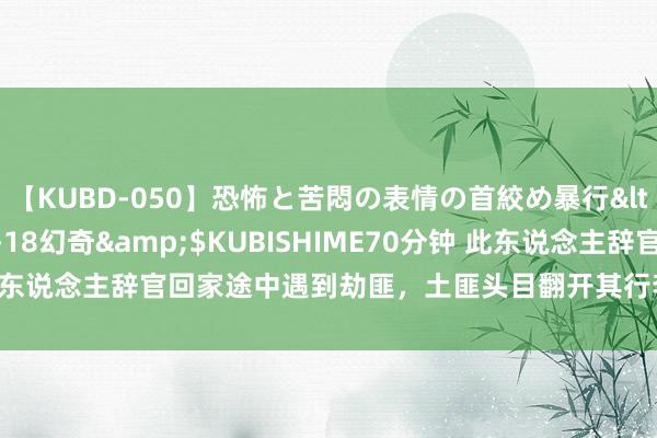 【KUBD-050】恐怖と苦悶の表情の首絞め暴行</a>2013-03-18幻奇&$KUBISHIME70分钟 此东说念主辞官回家途中遇到劫匪，土匪头目翻开其行李后，立马下跪相送