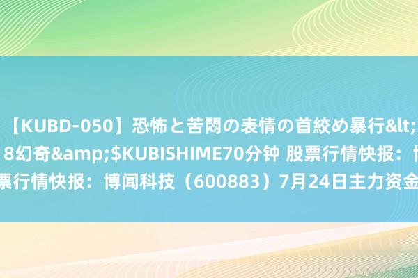 【KUBD-050】恐怖と苦悶の表情の首絞め暴行</a>2013-03-18幻奇&$KUBISHIME70分钟 股票行情快报：博闻科技（600883）7月24日主力资金净卖出10.13万元