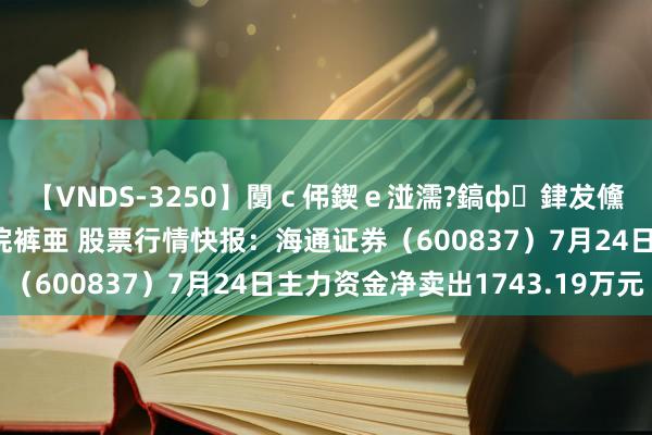 【VNDS-3250】闅ｃ伄鍥ｅ湴濡?鎬ф銉犮儵銉犮儵 娣倝銇叞浣裤亜 股票行情快报：海通证券（600837）7月24日主力资金净卖出1743.19万元