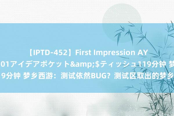 【IPTD-452】First Impression AYA</a>2009-05-01アイデアポケット&$ティッシュ119分钟 梦乡西游：测试依然BUG？测试区取出的梦乡币不成来回，轨则剖析