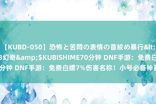 【KUBD-050】恐怖と苦悶の表情の首絞め暴行</a>2013-03-18幻奇&$KUBISHIME70分钟 DNF手游：免费白嫖7%伤害名称！小号必备神器，手慢无