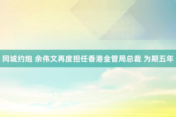 同城约炮 余伟文再度担任香港金管局总裁 为期五年