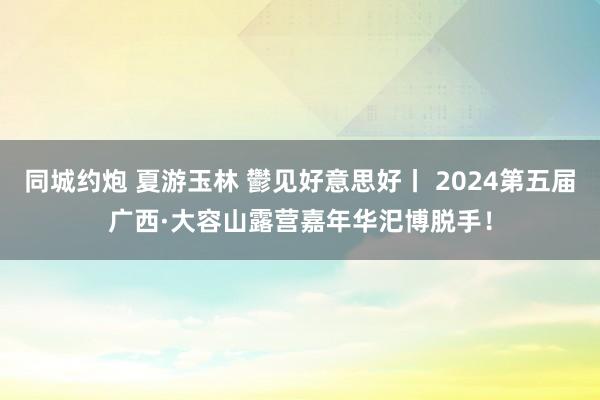 同城约炮 夏游玉林 鬱见好意思好丨 2024第五届广西·大容山露营嘉年华汜博脱手！