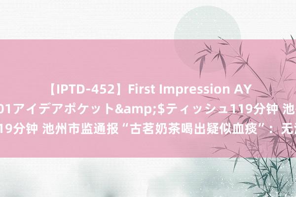 【IPTD-452】First Impression AYA</a>2009-05-01アイデアポケット&$ティッシュ119分钟 池州市监通报“古茗奶茶喝出疑似血痰”：无法认定与涉事门店商量