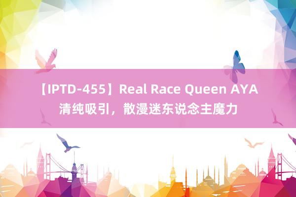 【IPTD-455】Real Race Queen AYA 清纯吸引，散漫迷东说念主魔力