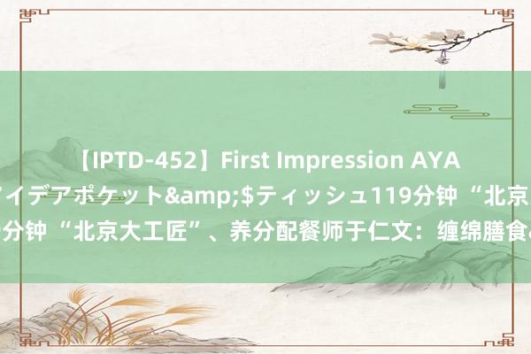 【IPTD-452】First Impression AYA</a>2009-05-01アイデアポケット&$ティッシュ119分钟 “北京大工匠”、养分配餐师于仁文：缠绵膳食&#32;呵护健康