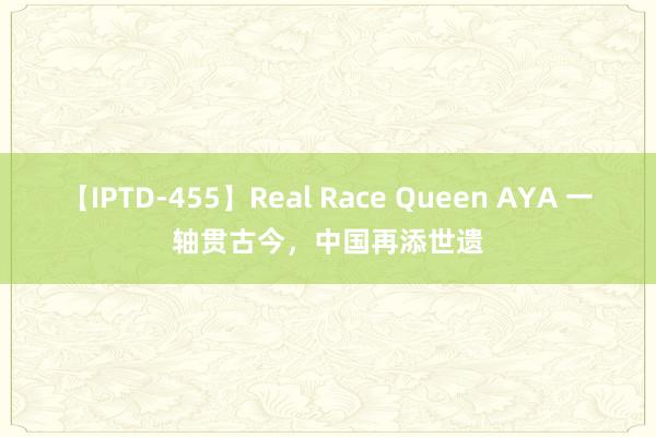 【IPTD-455】Real Race Queen AYA 一轴贯古今，中国再添世遗