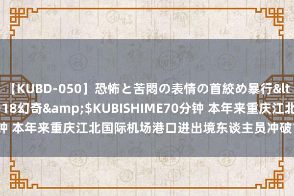 【KUBD-050】恐怖と苦悶の表情の首絞め暴行</a>2013-03-18幻奇&$KUBISHIME70分钟 本年来重庆江北国际机场港口进出境东谈主员冲破100万东谈主次