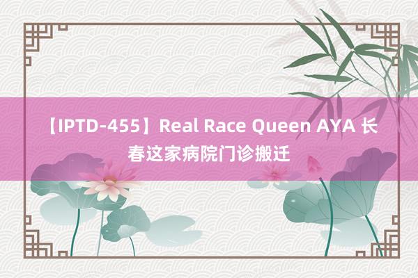 【IPTD-455】Real Race Queen AYA 长春这家病院门诊搬迁