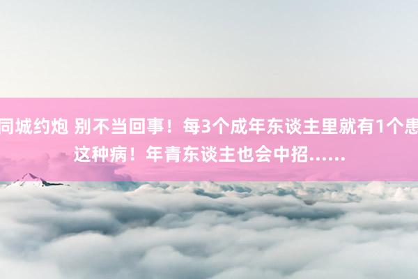 同城约炮 别不当回事！每3个成年东谈主里就有1个患这种病！年青东谈主也会中招......