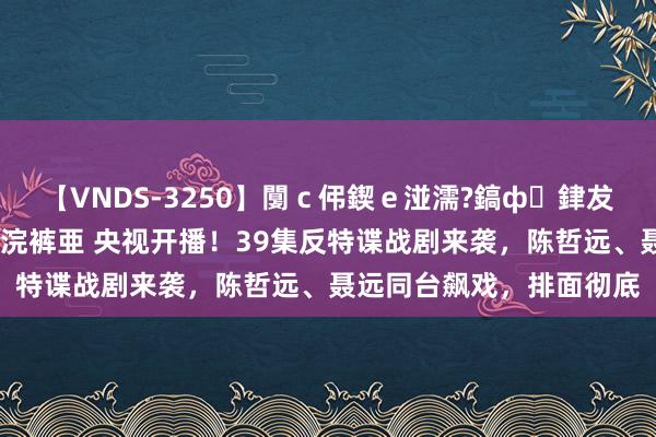 【VNDS-3250】闅ｃ伄鍥ｅ湴濡?鎬ф銉犮儵銉犮儵 娣倝銇叞浣裤亜 央视开播！39集反特谍战剧来袭，陈哲远、聂远同台飙戏，排面彻底