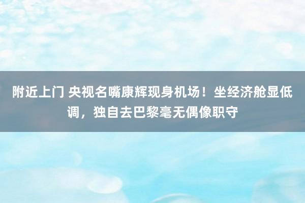 附近上门 央视名嘴康辉现身机场！坐经济舱显低调，独自去巴黎毫无偶像职守