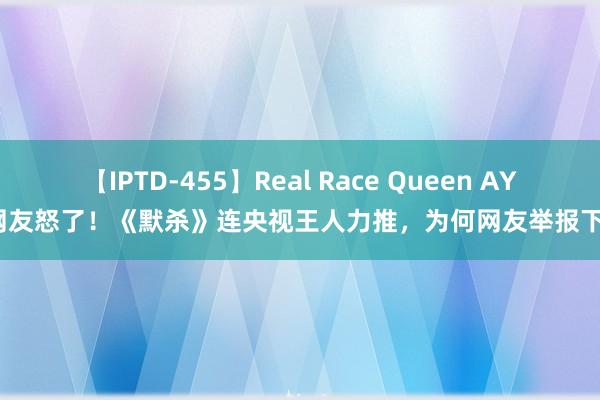 【IPTD-455】Real Race Queen AYA 网友怒了！《默杀》连央视王人力推，为何网友举报下架？