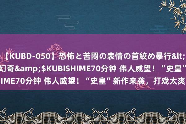 【KUBD-050】恐怖と苦悶の表情の首絞め暴行</a>2013-03-18幻奇&$KUBISHIME70分钟 伟人威望！“史皇”新作来袭，打戏太爽了！