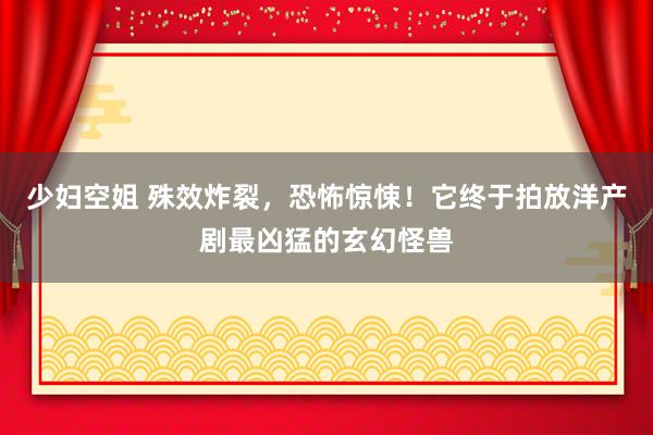 少妇空姐 殊效炸裂，恐怖惊悚！它终于拍放洋产剧最凶猛的玄幻怪兽