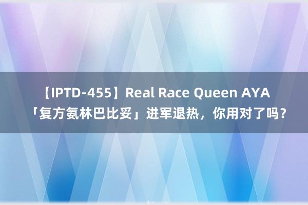 【IPTD-455】Real Race Queen AYA 「复方氨林巴比妥」进军退热，你用对了吗？