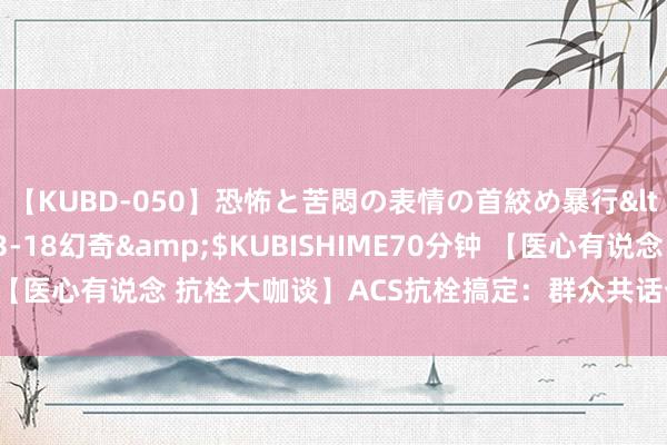 【KUBD-050】恐怖と苦悶の表情の首絞め暴行</a>2013-03-18幻奇&$KUBISHIME70分钟 【医心有说念 抗栓大咖谈】ACS抗栓搞定：群众共话个性化调养新篇章