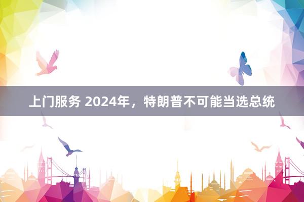 上门服务 2024年，特朗普不可能当选总统