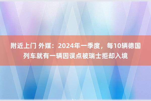 附近上门 外媒：2024年一季度，每10辆德国列车就有一辆因误点被瑞士拒却入境