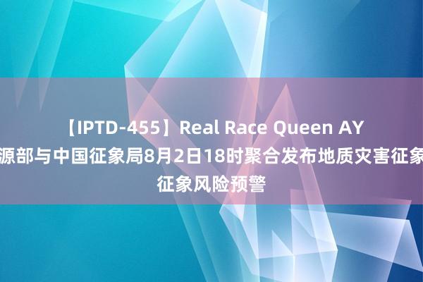 【IPTD-455】Real Race Queen AYA 当然资源部与中国征象局8月2日18时聚合发布地质灾害征象风险预警