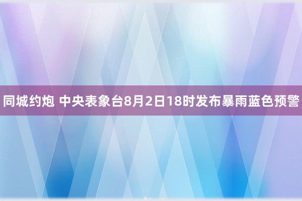 同城约炮 中央表象台8月2日18时发布暴雨蓝色预警