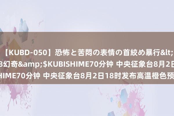 【KUBD-050】恐怖と苦悶の表情の首絞め暴行</a>2013-03-18幻奇&$KUBISHIME70分钟 中央征象台8月2日18时发布高温橙色预警