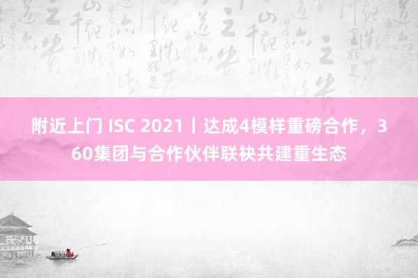 附近上门 ISC 2021丨达成4模样重磅合作，360集团与合作伙伴联袂共建重生态