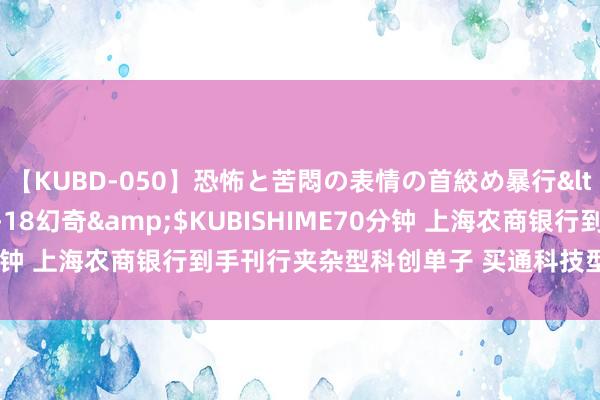 【KUBD-050】恐怖と苦悶の表情の首絞め暴行</a>2013-03-18幻奇&$KUBISHIME70分钟 上海农商银行到手刊行夹杂型科创单子 买通科技型企业融资堵点