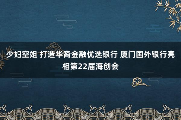 少妇空姐 打造华裔金融优选银行 厦门国外银行亮相第22届海创会