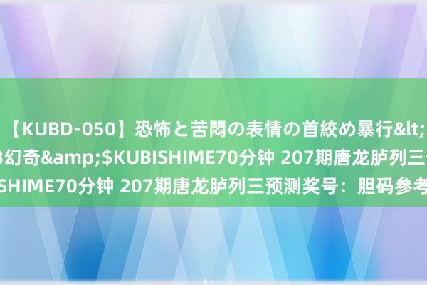 【KUBD-050】恐怖と苦悶の表情の首絞め暴行</a>2013-03-18幻奇&$KUBISHIME70分钟 207期唐龙胪列三预测奖号：胆码参考