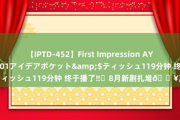 【IPTD-452】First Impression AYA</a>2009-05-01アイデアポケット&$ティッシュ119分钟 终于播了‼️8月新剧扎堆?真贤良打架