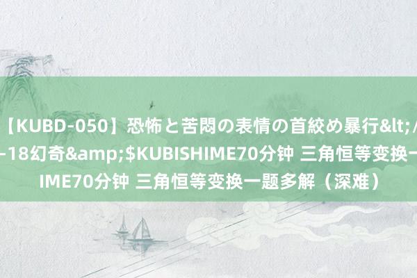 【KUBD-050】恐怖と苦悶の表情の首絞め暴行</a>2013-03-18幻奇&$KUBISHIME70分钟 三角恒等变换一题多解（深难）