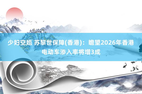 少妇空姐 苏黎世保障(香港)：瞻望2026年香港电动车渗入率将增3成